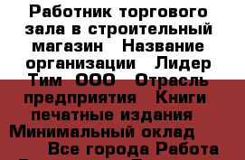 Работник торгового зала в строительный магазин › Название организации ­ Лидер Тим, ООО › Отрасль предприятия ­ Книги, печатные издания › Минимальный оклад ­ 21 000 - Все города Работа » Вакансии   . Тыва респ.,Ак-Довурак г.